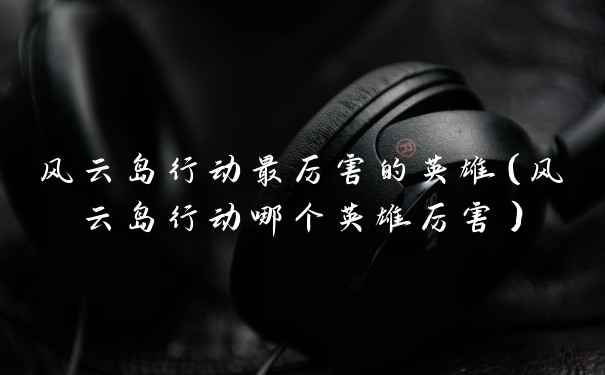 风云岛行动最厉害的英雄（风云岛行动哪个英雄厉害）