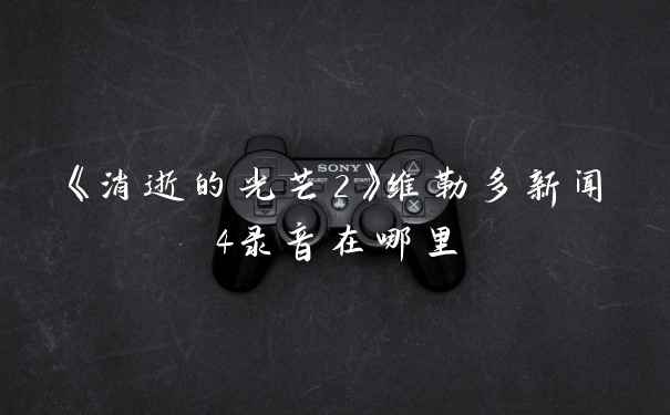 《消逝的光芒2》维勒多新闻4录音在哪里