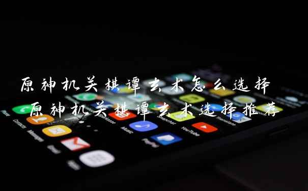 原神机关棋谭玄术怎么选择 原神机关棋谭玄术选择推荐