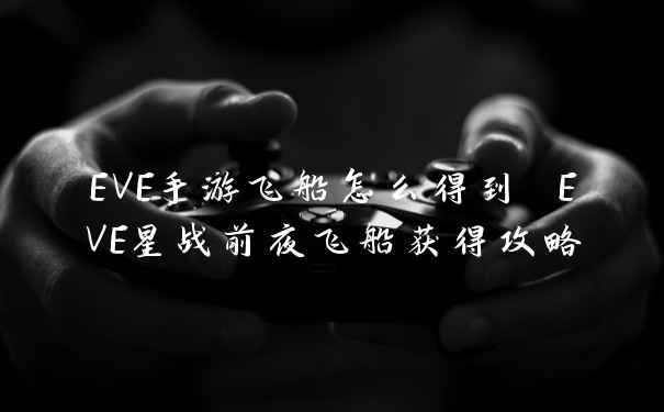 EVE手游飞船怎么得到 EVE星战前夜飞船获得攻略