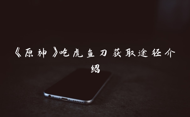 《原神》吃虎鱼刀获取途径介绍