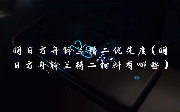 明日方舟铃兰精二优先度（明日方舟铃兰精二材料有哪些）