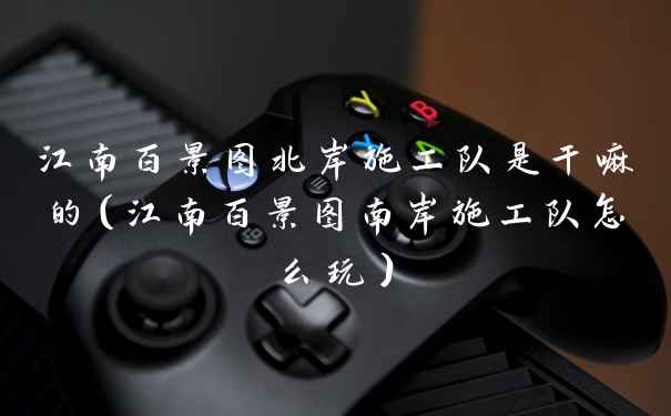 江南百景图北岸施工队是干嘛的（江南百景图南岸施工队怎么玩）