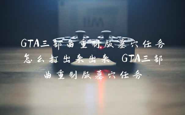 GTA三部曲重制版墓穴任务怎么打出来出来 GTA三部曲重制版墓穴任务