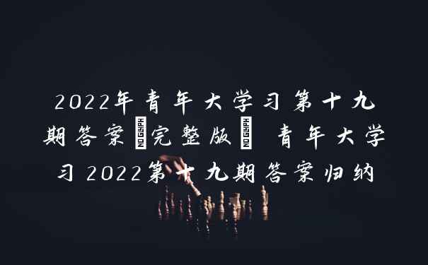 2022年青年大学习第十九期答案(完整版) 青年大学习2022第十九期答案归纳