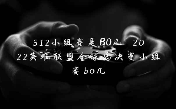 s12小组赛是BO几 2022英雄联盟全球总决赛小组赛bo几