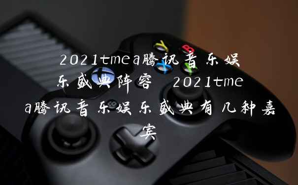 2021tmea腾讯音乐娱乐盛典阵容 2021tmea腾讯音乐娱乐盛典有几种嘉宾