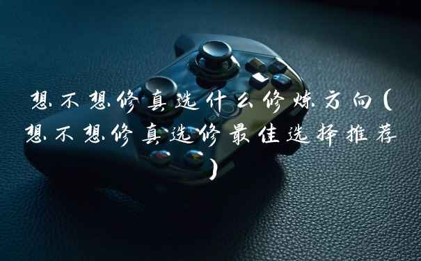想不想修真选什么修炼方向（想不想修真选修最佳选择推荐）