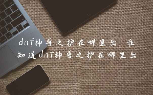dnf神兽之护在哪里出 谁知道dnf神兽之护在哪里出