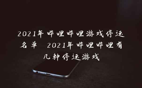 2021年哔哩哔哩游戏停运名单 2021年哔哩哔哩有几种停运游戏