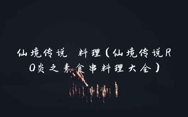 仙境传说 料理（仙境传说RO炎之素食串料理大全）