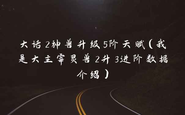 大话2神兽升级5阶天赋（我是大主宰灵兽2升3进阶数据介绍）