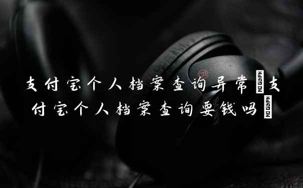 支付宝个人档案查询异常(支付宝个人档案查询要钱吗)