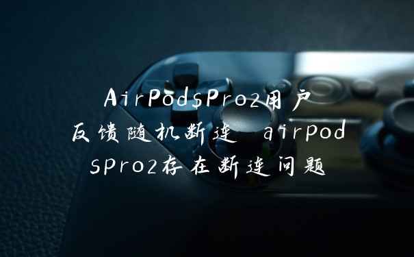 AirPodsPro2用户反馈随机断连 airpodspro2存在断连问题