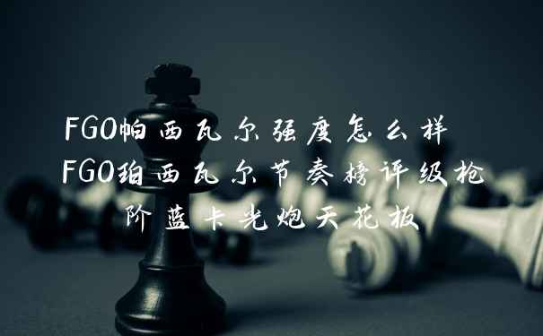 FGO帕西瓦尔强度怎么样 FGO珀西瓦尔节奏榜评级枪阶蓝卡光炮天花板