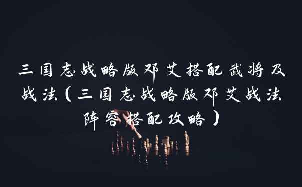 三国志战略版邓艾搭配武将及战法(三国志战略版邓艾战法阵容搭配攻略)