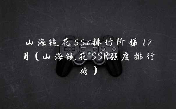 山海镜花ssr排行阶梯12月（山海镜花SSR强度排行榜）