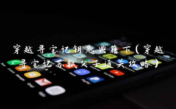 穿越寻宝记钥匙典籍下（穿越寻宝记苏轼父子通关攻略）