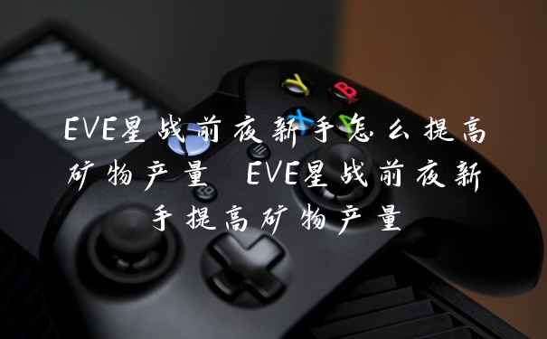 EVE星战前夜新手怎么提高矿物产量 EVE星战前夜新手提高矿物产量
