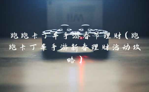 跑跑卡丁车手游春节理财（跑跑卡丁车手游新春理财活动攻略）