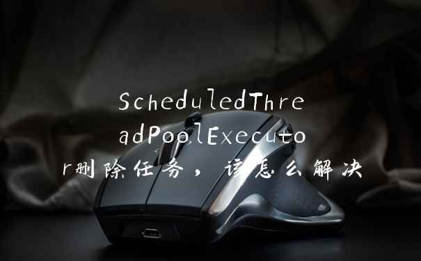 ScheduledThreadPoolExecutor删除任务,该怎么解决