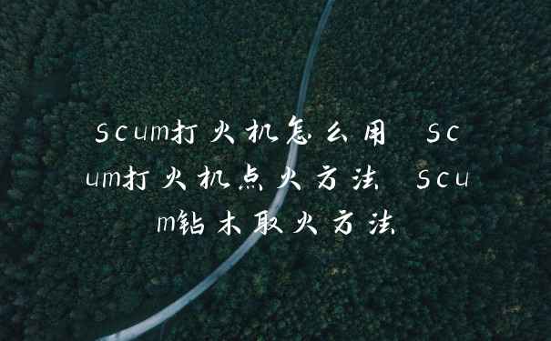 scum打火机怎么用 scum打火机点火方法 scum钻木取火方法