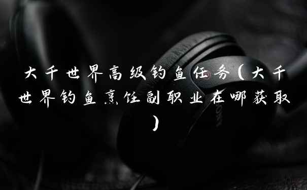 大千世界高级钓鱼任务（大千世界钓鱼烹饪副职业在哪获取）