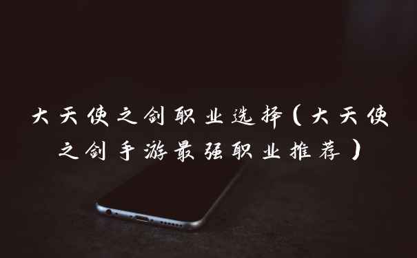 大天使之剑职业选择（大天使之剑手游最强职业推荐）