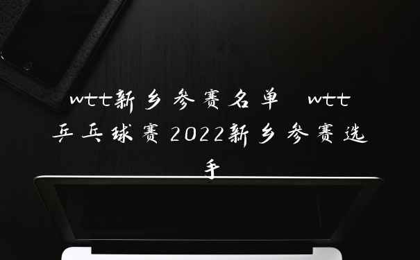 wtt新乡参赛名单 wtt乒乓球赛2022新乡参赛选手