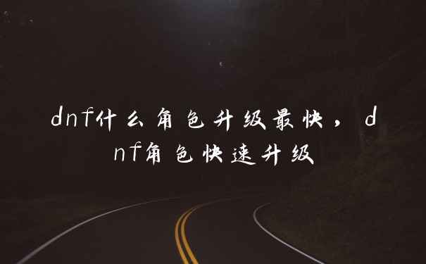 dnf什么角色升级最快，dnf角色快速升级