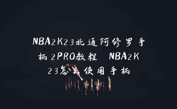 NBA2K23北通阿修罗手柄2PRO教程 NBA2K23怎么使用手柄