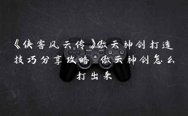 《侠客风云传》傲天神剑打造技巧分享攻略 傲天神剑怎么打出来