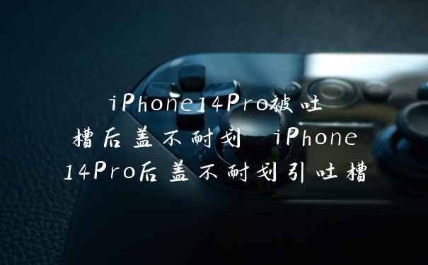 iPhone14Pro被吐槽后盖不耐划 iPhone14Pro后盖不耐划引吐槽