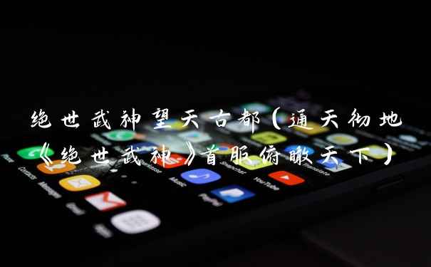 绝世武神望天古都（通天彻地《绝世武神》首服俯瞰天下）