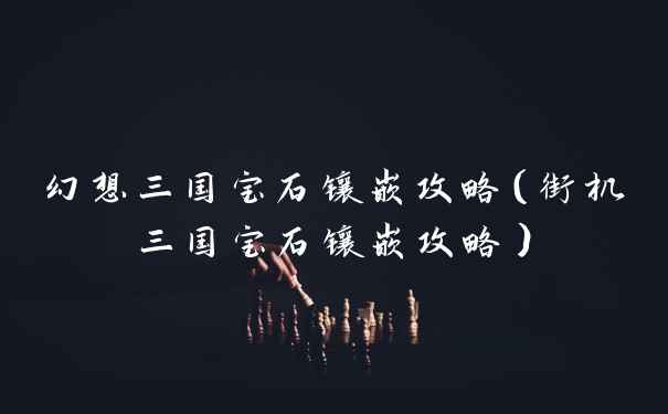 幻想三国宝石镶嵌攻略（街机三国宝石镶嵌攻略）