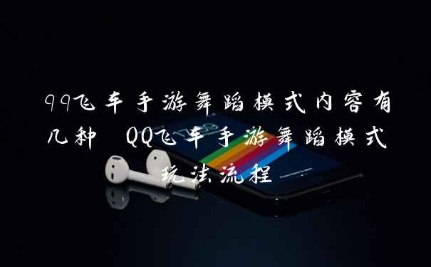 qq飞车手游舞蹈模式内容有几种 QQ飞车手游舞蹈模式玩法流程