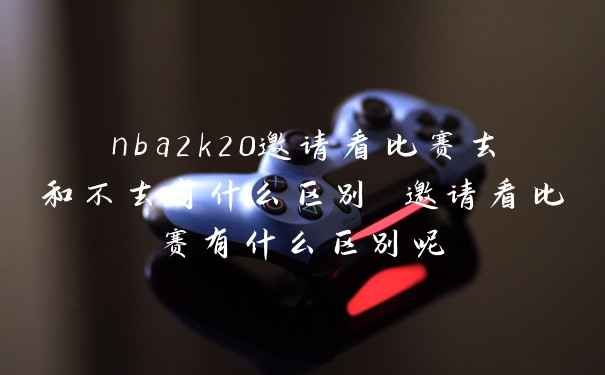 nba2k20邀请看比赛去和不去有什么区别 邀请看比赛有什么区别呢