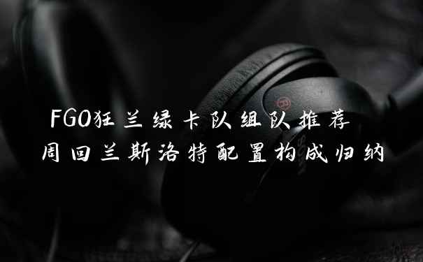 FGO狂兰绿卡队组队推荐 周回兰斯洛特配置构成归纳