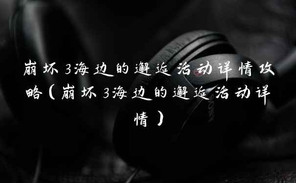 崩坏3海边的邂逅活动详情攻略（崩坏3海边的邂逅活动详情）