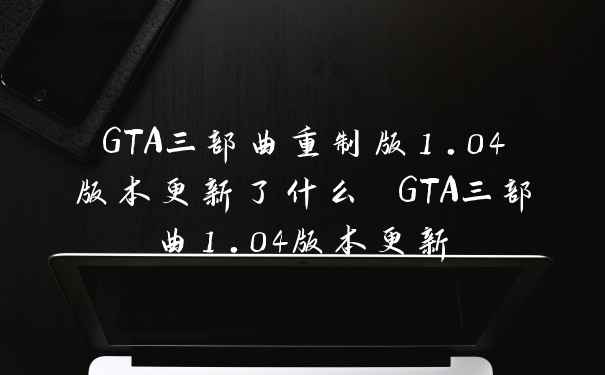 GTA三部曲重制版1.04版本更新了什么 GTA三部曲1.04版本更新
