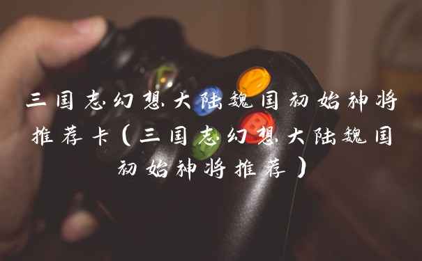 三国志幻想大陆魏国初始神将推荐卡（三国志幻想大陆魏国初始神将推荐）