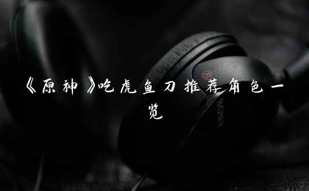 《原神》吃虎鱼刀推荐角色一览