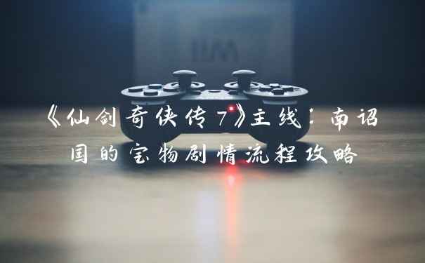 《仙剑奇侠传7》主线：南诏国的宝物剧情流程攻略