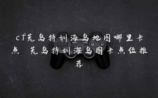 cf荒岛特训海岛地图哪里卡点 荒岛特训海岛图卡点位推荐