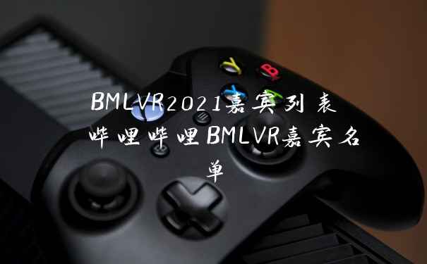 BMLVR2021嘉宾列表 哔哩哔哩BMLVR嘉宾名单