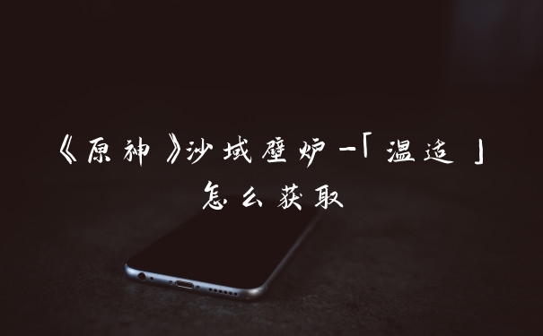 《原神》沙域壁炉-「温适」怎么获取