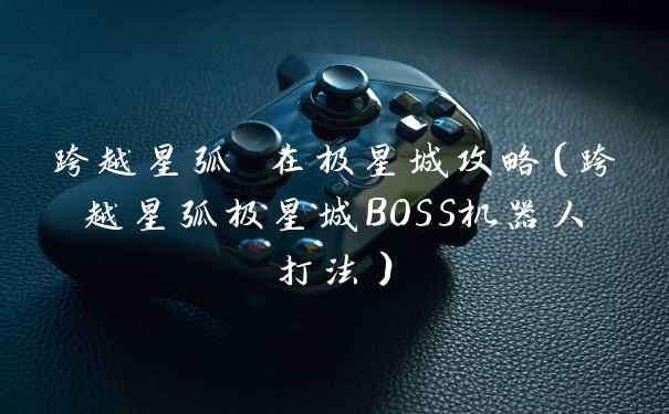 跨越星弧 在极星城攻略（跨越星弧极星城BOSS机器人打法）