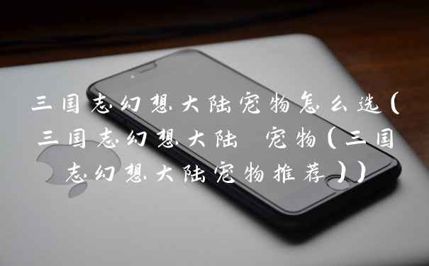 三国志幻想大陆宠物怎么选(三国志幻想大陆 宠物(三国志幻想大陆宠物推荐))