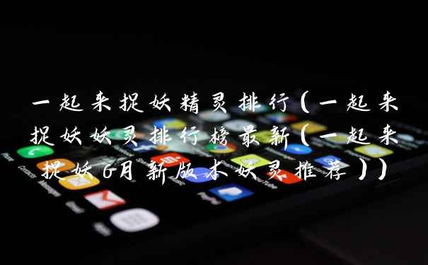 一起来捉妖精灵排行(一起来捉妖妖灵排行榜最新(一起来捉妖6月新版本妖灵推荐))