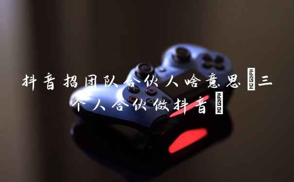 抖音招团队合伙人啥意思(三个人合伙做抖音)